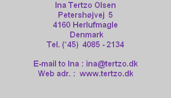 Ina Tertzo Olsen 
Petershøjvej  5
4160 Herlufmagle
 Denmark
Tel. (*45)  4085 - 2134

E-mail to Ina : ina@tertzo.dk
Web adr. :  www.tertzo.dk
