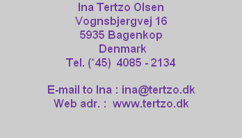 Ina Tertzo Olsen
Vognsbjergvej 16
5935 Bagenkop
Denmark
Tel. (*45) 4085 - 2134
E-mail to Ina : ina@tertzo.dk
Web adr. : www.tertzo.dk